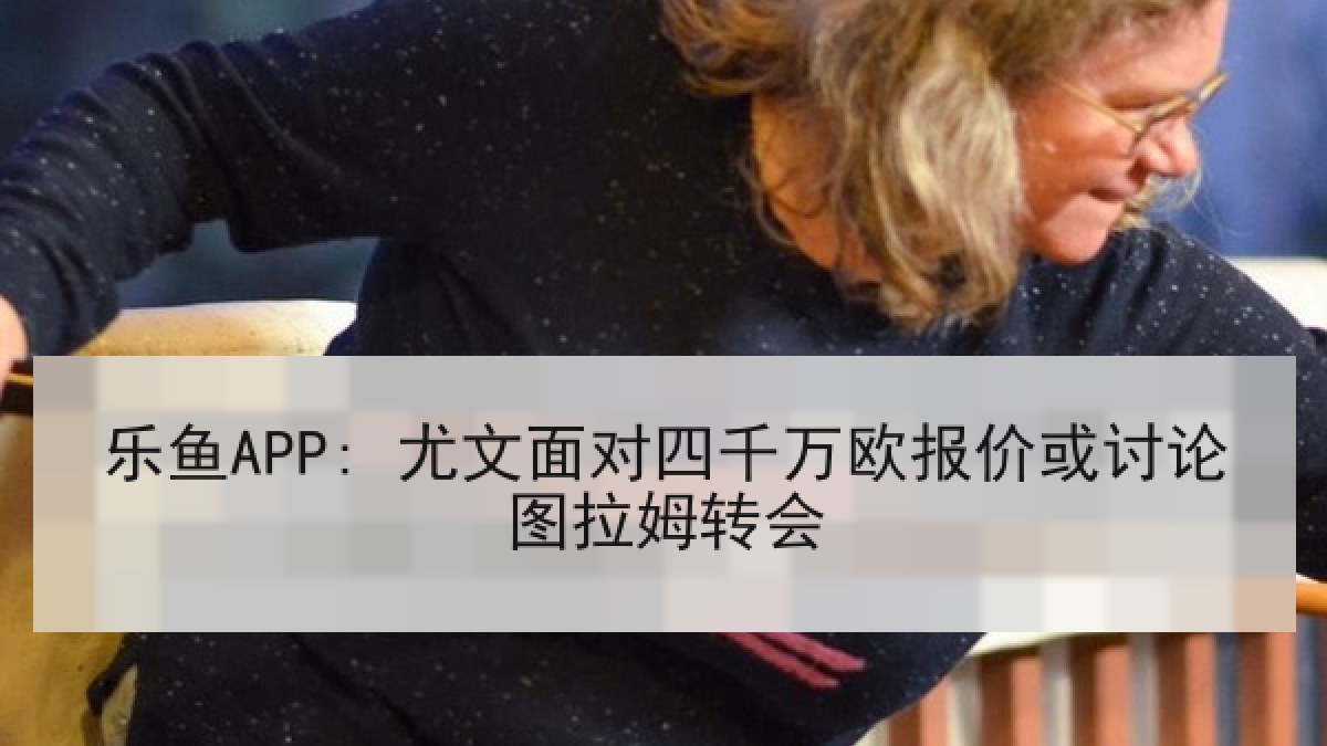 乐鱼APP: 尤文面对四千万欧报价或讨论图拉姆转会