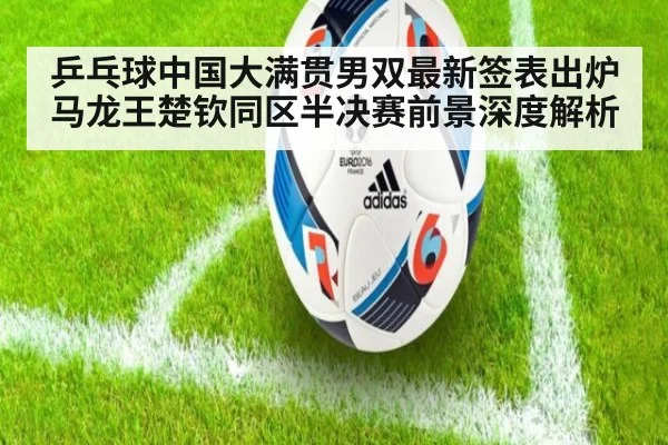 乒乓球中国大满贯男双最新签表出炉 马龙王楚钦同区半决赛前景深度解析